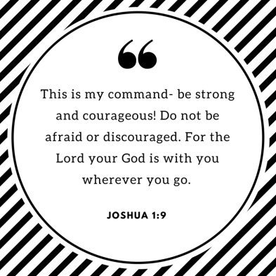 This is my command- be strong and courageous! Do not be afraid or discouraged. For the Lord your God is with you wherever you go..png